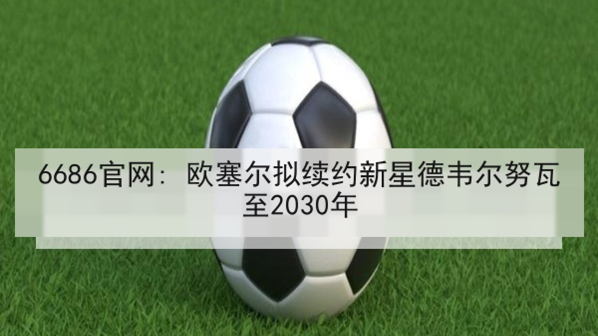 6686官网: 欧塞尔拟续约新星德韦尔努瓦至2030年