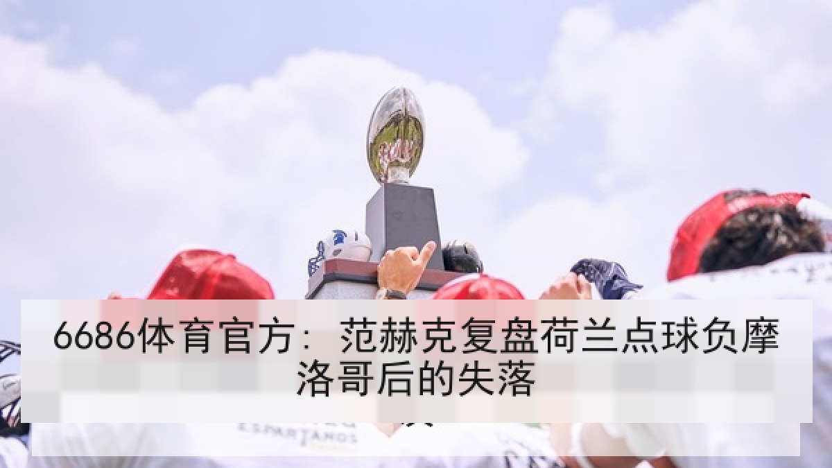 6686体育官方: 范赫克复盘荷兰点球负摩洛哥后的失落 6686体育官方: 范赫克复盘荷兰点球负摩洛哥后的失落