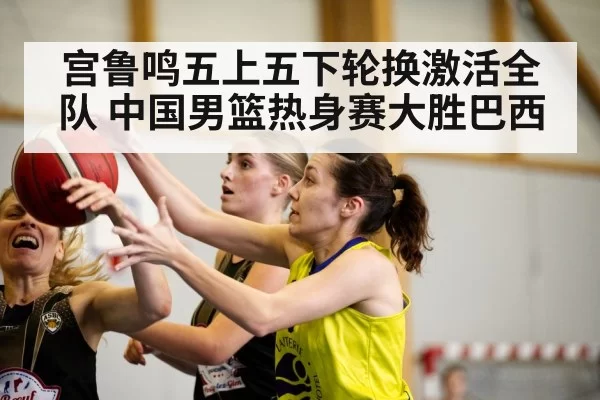 宫鲁鸣五上五下轮换激活全队 中国男篮热身赛大胜巴西